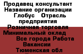 Продавец-консультант › Название организации ­ Глобус › Отрасль предприятия ­ Розничная торговля › Минимальный оклад ­ 17 000 - Все города Работа » Вакансии   . Тюменская обл.,Тюмень г.